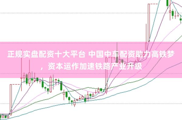 正规实盘配资十大平台 中国中车配资助力高铁梦，资本运作加速铁路产业升级