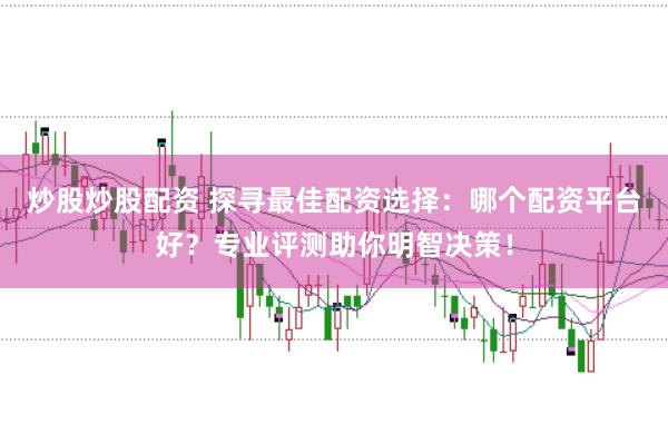 炒股炒股配资 探寻最佳配资选择：哪个配资平台好？专业评测助你明智决策！