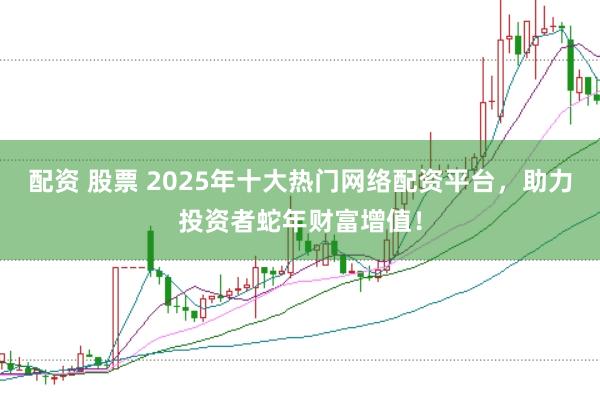 配资 股票 2025年十大热门网络配资平台，助力投资者蛇年财富增值！