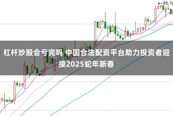 杠杆炒股会亏完吗 中国合法配资平台助力投资者迎接2025蛇年新春