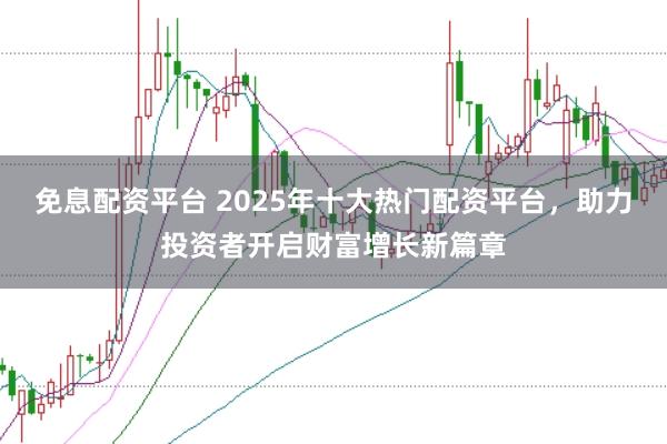 免息配资平台 2025年十大热门配资平台，助力投资者开启财富增长新篇章