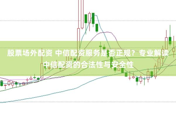股票场外配资 中信配资服务是否正规？专业解读中信配资的合法性与安全性