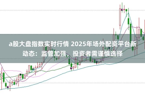 a股大盘指数实时行情 2025年场外配资平台新动态：监管加强，投资者需谨慎选择