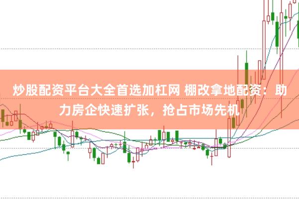 炒股配资平台大全首选加杠网 棚改拿地配资：助力房企快速扩张，抢占市场先机