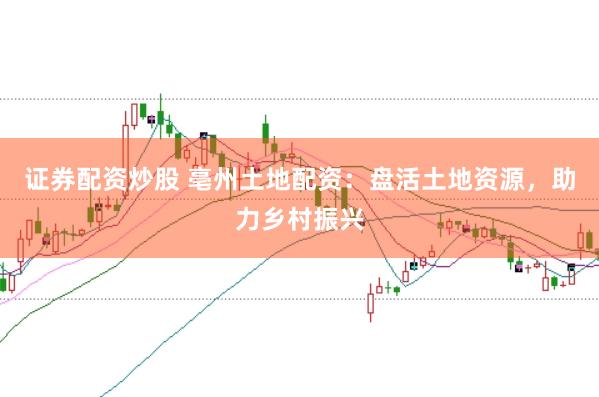 证券配资炒股 亳州土地配资：盘活土地资源，助力乡村振兴