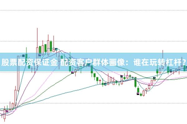 股票配资保证金 配资客户群体画像：谁在玩转杠杆？