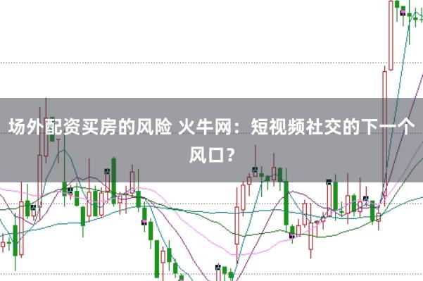 场外配资买房的风险 火牛网：短视频社交的下一个风口？