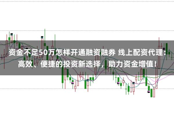 资金不足50万怎样开通融资融券 线上配资代理：高效、便捷的投资新选择，助力资金增值！