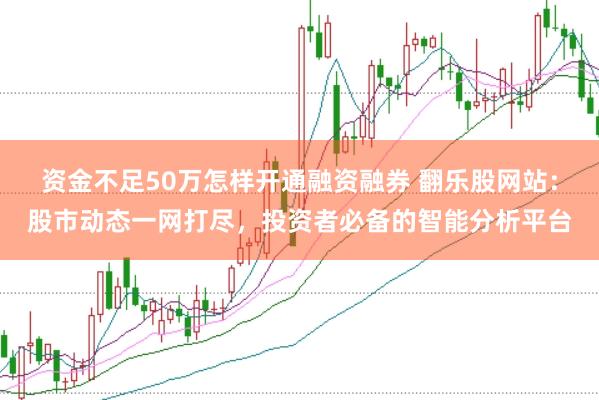 资金不足50万怎样开通融资融券 翻乐股网站：股市动态一网打尽，投资者必备的智能分析平台