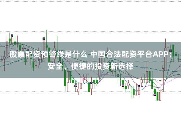 股票配资预警线是什么 中国合法配资平台APP：安全、便捷的投资新选择