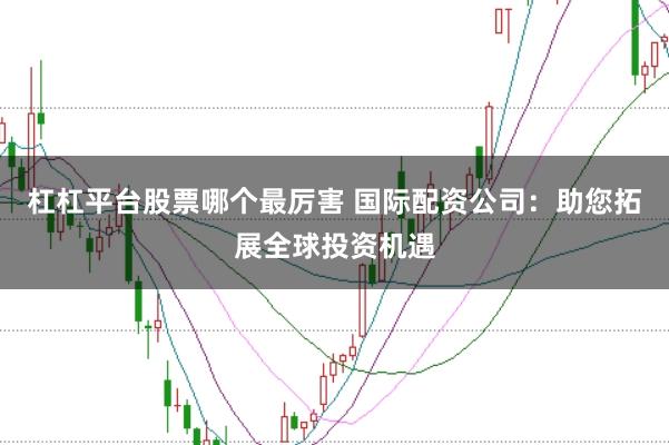杠杠平台股票哪个最厉害 国际配资公司：助您拓展全球投资机遇