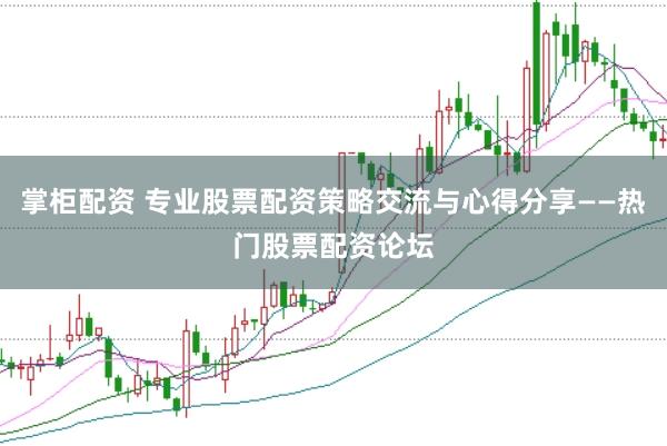 掌柜配资 专业股票配资策略交流与心得分享——热门股票配资论坛