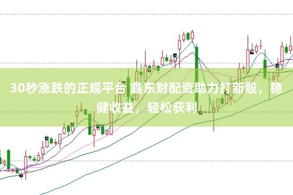 30秒涨跌的正规平台 鑫东财配资助力打新股，稳健收益，轻松获利