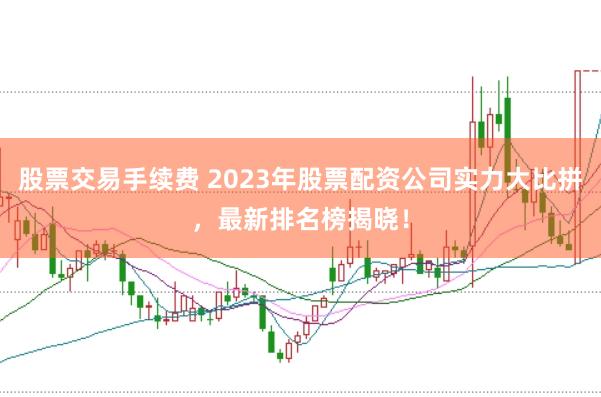 股票交易手续费 2023年股票配资公司实力大比拼，最新排名榜揭晓！