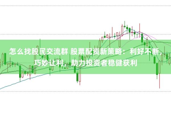 怎么找股民交流群 股票配资新策略：利好不断，巧妙让利，助力投资者稳健获利