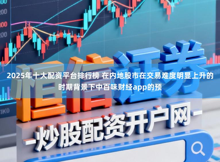 2025年十大配资平台排行榜 在内地股市在交易难度明显上升的时期背景下中百味财经app的预