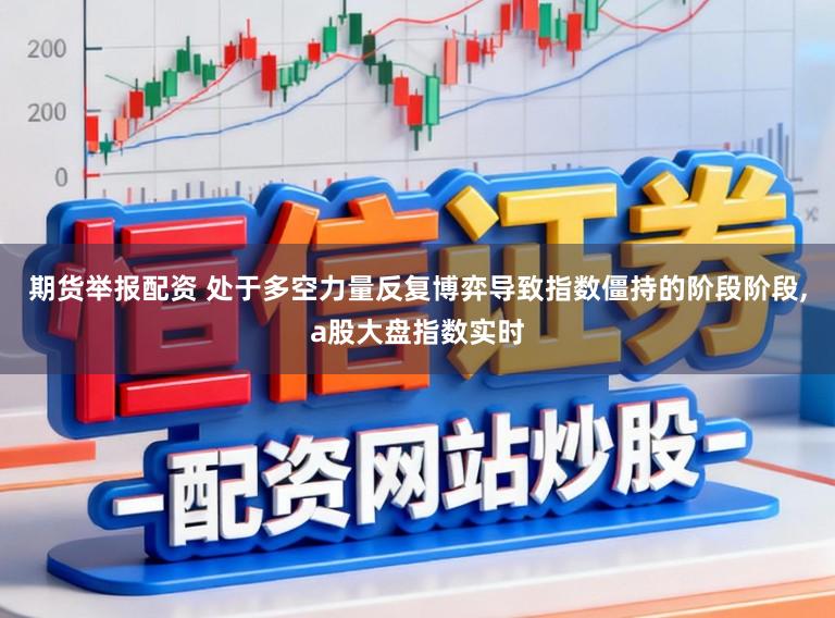 期货举报配资 处于多空力量反复博弈导致指数僵持的阶段阶段，a股大盘指数实时