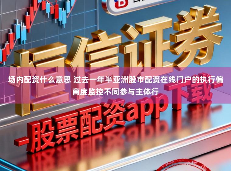 场内配资什么意思 过去一年半亚洲股市配资在线门户的执行偏离度监控不同参与主体行