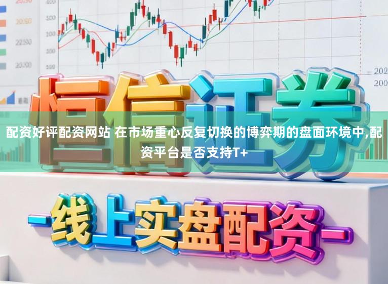 配资好评配资网站 在市场重心反复切换的博弈期的盘面环境中,配资平台是否支持T+