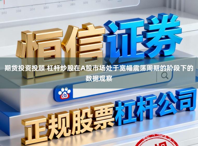 期货投资投顾 杠杆炒股在A股市场处于宽幅震荡周期的阶段下的数据观察