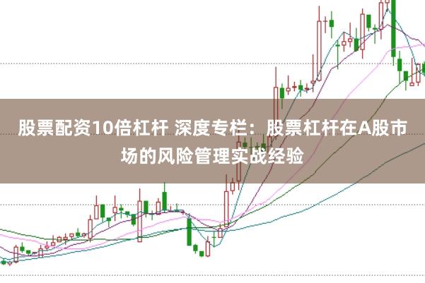 股票配资10倍杠杆 深度专栏：股票杠杆在A股市场的风险管理实战经验
