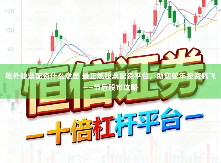场外股票配资什么意思 最正规股票配资平台，助您蛇年投资腾飞——节后股市攻略